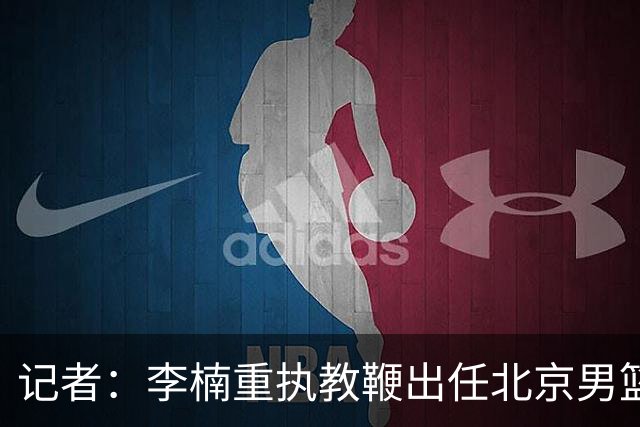 记者：李楠重执教鞭出任北京男篮主帅 率志在夺冠的北京征战CBA