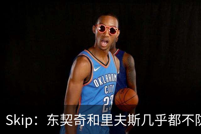 Skip：东契奇和里夫斯几乎都不防守 里夫斯真是尽力了&但总被点名